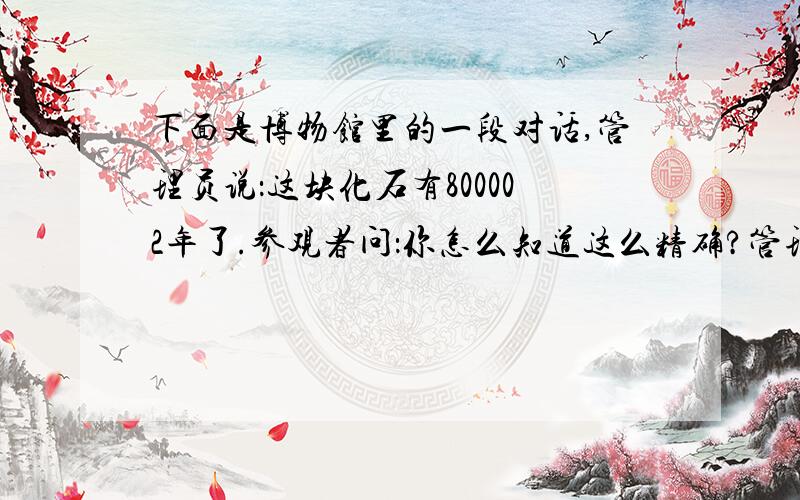 下面是博物馆里的一段对话,管理员说：这块化石有800002年了.参观者问：你怎么知道这么精确?管理员说：两年前,有个考古学家参观这里,他说这块化石有80万年了,现在过去了2年,所以说是800002