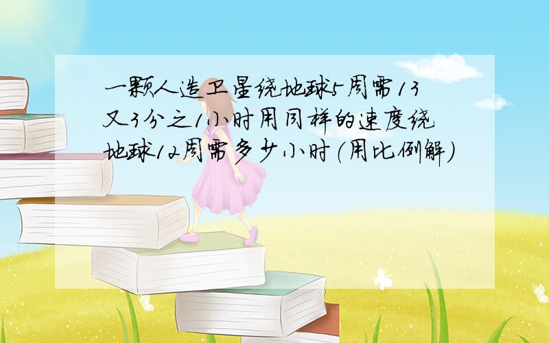 一颗人造卫星绕地球5周需13又3分之1小时用同样的速度绕地球12周需多少小时（用比例解）