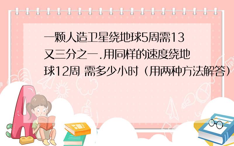 一颗人造卫星绕地球5周需13又三分之一.用同样的速度绕地球12周 需多少小时（用两种方法解答）.