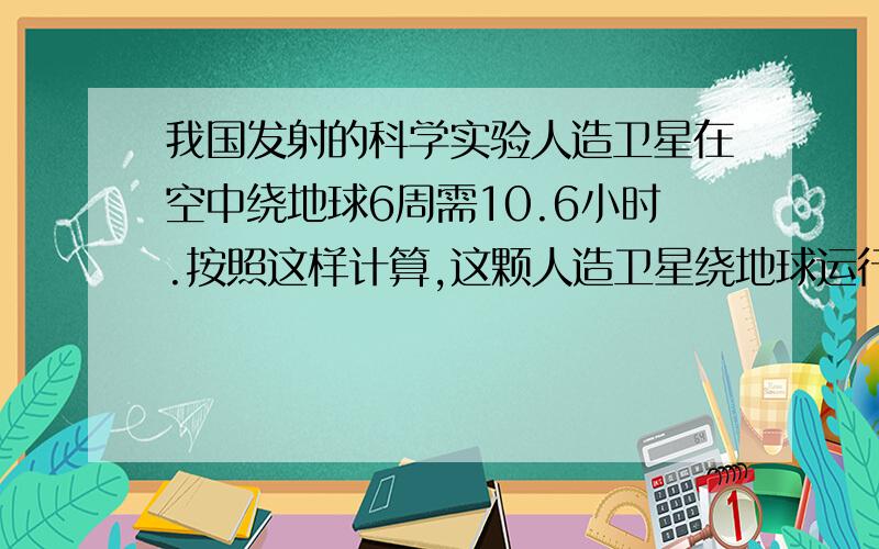 我国发射的科学实验人造卫星在空中绕地球6周需10.6小时.按照这样计算,这颗人造卫星绕地球运行14周要几小方程我国发射的科学实验人造卫星在空中绕地球6周需10.6小时。按照这样计算,这颗