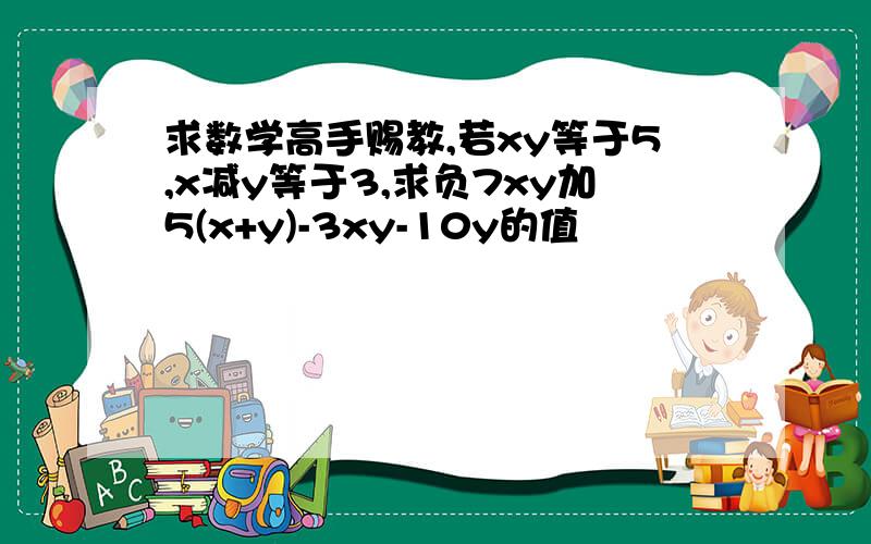 求数学高手赐教,若xy等于5,x减y等于3,求负7xy加5(x+y)-3xy-10y的值