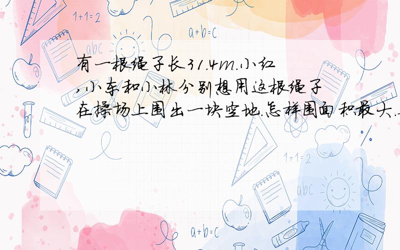 有一根绳子长31.4m.小红,小东和小林分别想用这根绳子在操场上围出一块空地.怎样围面积最大.要长方形面积正方形面积和圆的面积算式