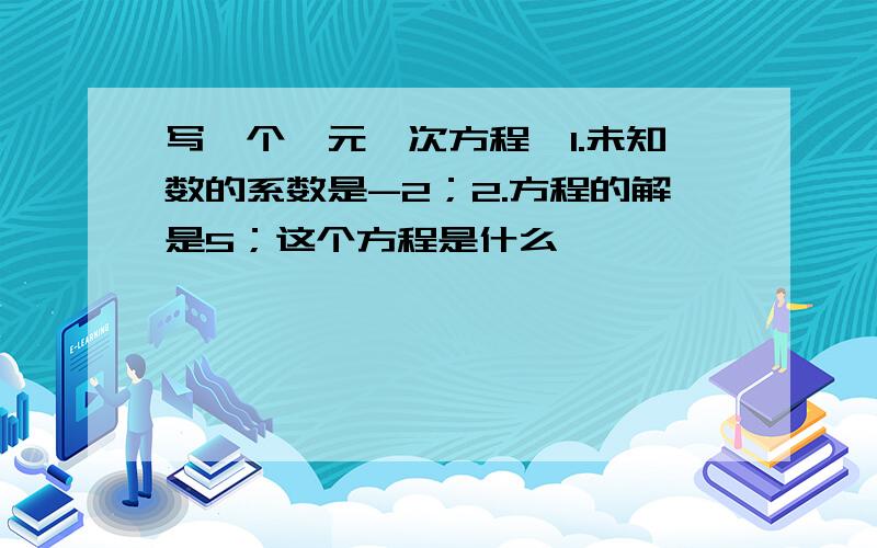 写一个一元一次方程,1.未知数的系数是-2；2.方程的解是5；这个方程是什么