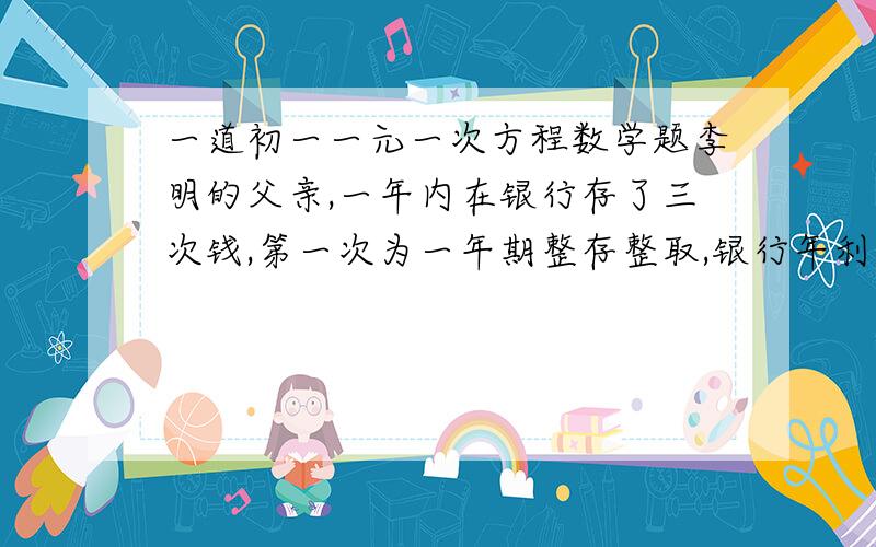 一道初一一元一次方程数学题李明的父亲,一年内在银行存了三次钱,第一次为一年期整存整取,银行年利率为2.25%；第二次为半年期整存整取,年利率为2016%；第三次为3个月整存整取,年利率为1.9