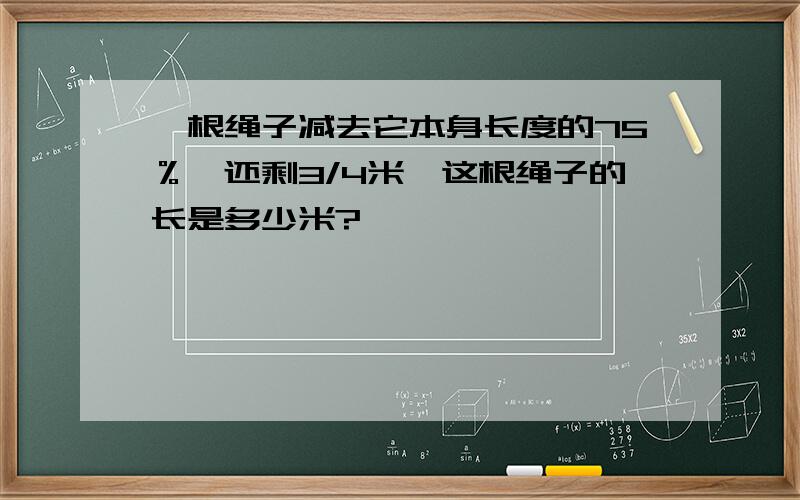 一根绳子减去它本身长度的75％,还剩3/4米,这根绳子的长是多少米?