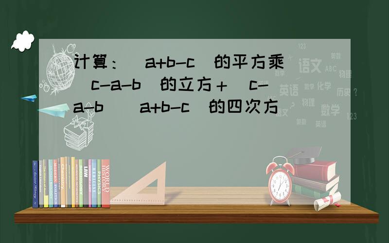 计算：(a+b-c)的平方乘（c-a-b)的立方＋（c-a-b)(a+b-c)的四次方