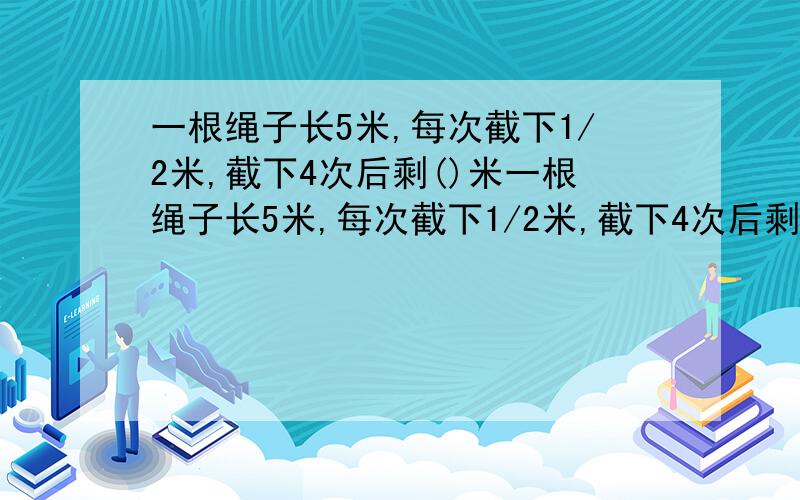 一根绳子长5米,每次截下1/2米,截下4次后剩()米一根绳子长5米,每次截下1/2米,截下4次后剩（）米,剩下的是原来的（）.