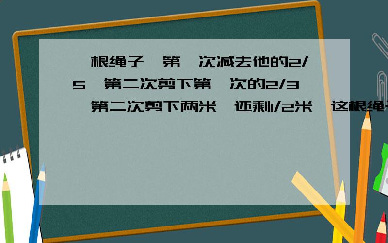 一根绳子,第一次减去他的2/5,第二次剪下第一次的2/3,第二次剪下两米,还剩1/2米,这根绳子全长多少米?