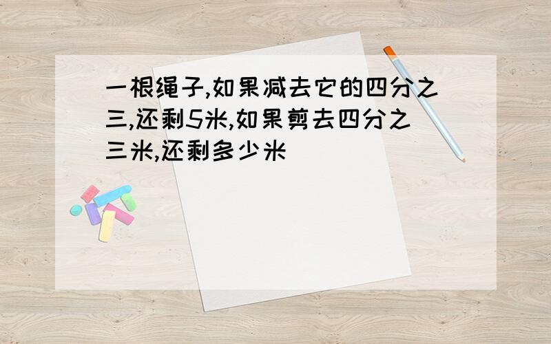 一根绳子,如果减去它的四分之三,还剩5米,如果剪去四分之三米,还剩多少米