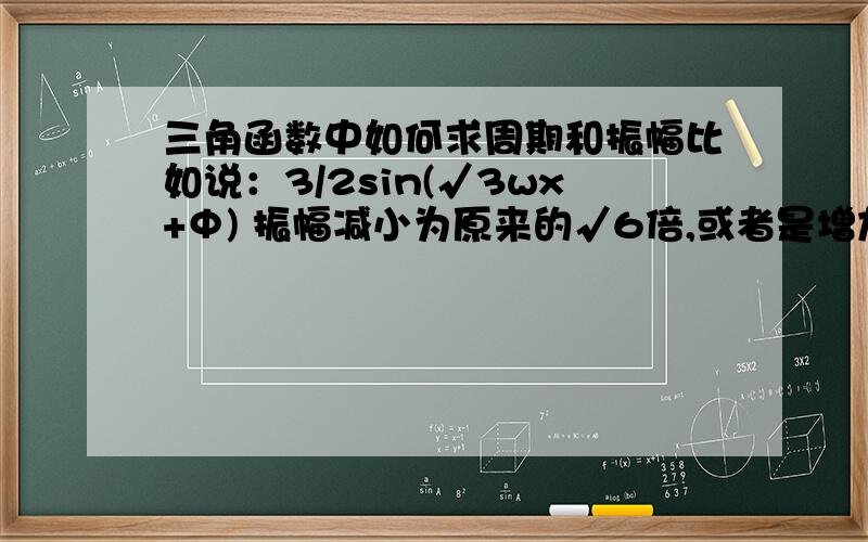 三角函数中如何求周期和振幅比如说：3/2sin(√3wx+Φ) 振幅减小为原来的√6倍,或者是增加为原来的√7.3/2sin(√3wx+Φ) 周期缩小为原来的√11 或者是放大为原来的√21.求变化后的F（X）又比如是