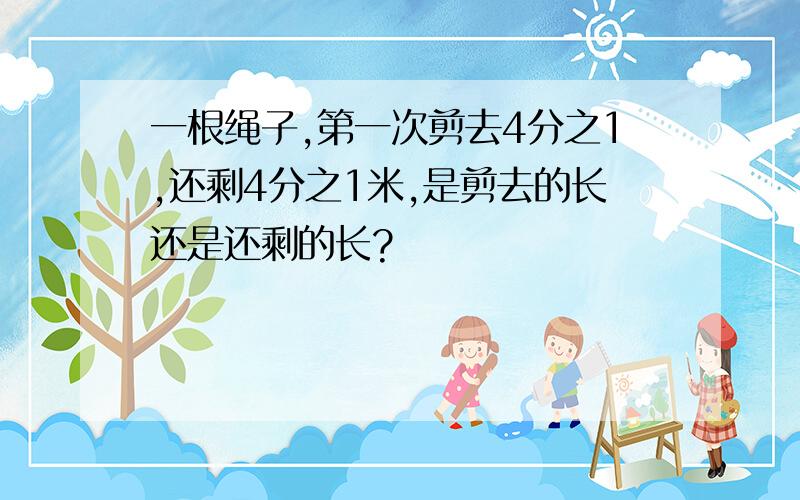 一根绳子,第一次剪去4分之1,还剩4分之1米,是剪去的长还是还剩的长?