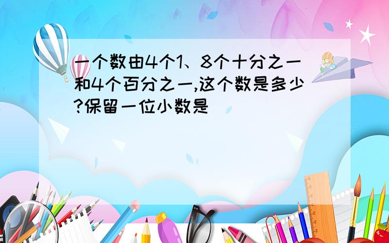 一个数由4个1、8个十分之一和4个百分之一,这个数是多少?保留一位小数是