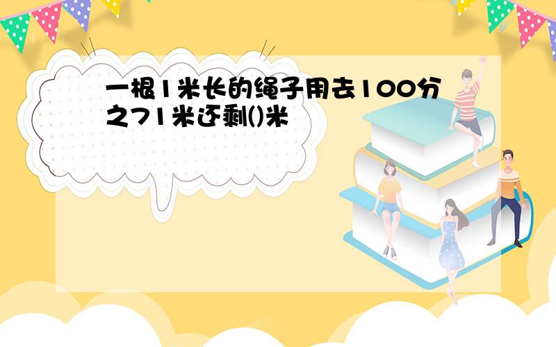 一根1米长的绳子用去100分之71米还剩()米