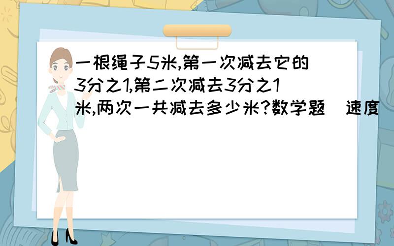 一根绳子5米,第一次减去它的3分之1,第二次减去3分之1米,两次一共减去多少米?数学题  速度