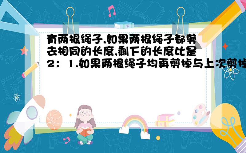 有两根绳子,如果两根绳子都剪去相同的长度,剩下的长度比是2：1.如果两根绳子均再剪掉与上次剪掉的同样的长度,剩下的长度比是3：1,.求原来两绳子的长度比.