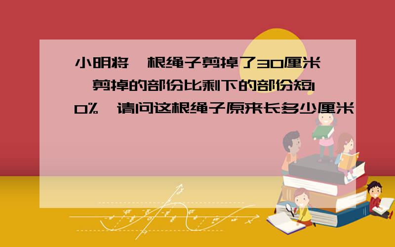 小明将一根绳子剪掉了30厘米,剪掉的部份比剩下的部份短10%,请问这根绳子原来长多少厘米