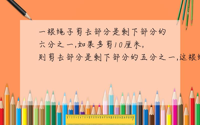 一根绳子剪去部分是剩下部分的六分之一,如果多剪10厘米,则剪去部分是剩下部分的五分之一,这根绳子全长多少厘米?