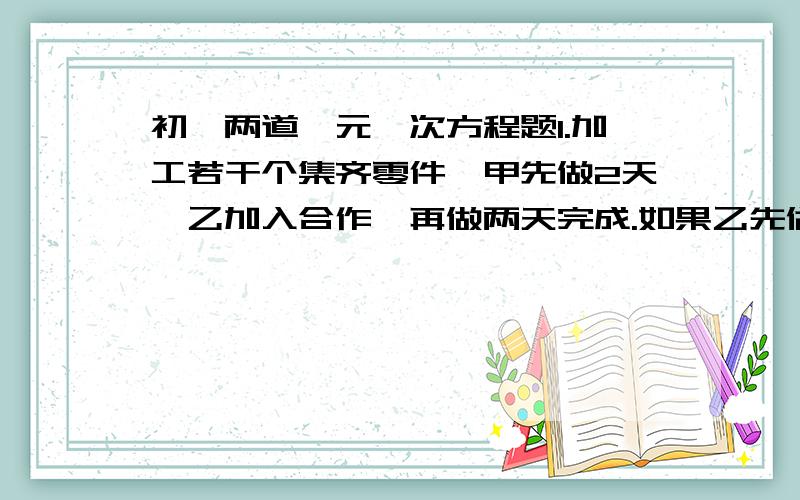 初一两道一元一次方程题1.加工若干个集齐零件,甲先做2天,乙加入合作,再做两天完成.如果乙先做两天,甲加入工作,那么再做三天完成,甲每天加工的零件是乙的三倍,求甲乙两个人每天各做多