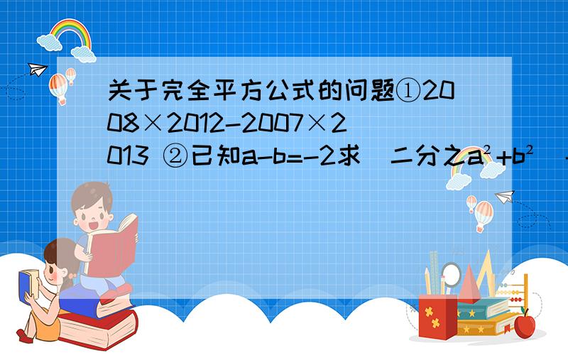 关于完全平方公式的问题①2008×2012-2007×2013 ②已知a-b=-2求（二分之a²+b²）-ab