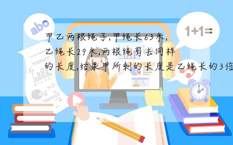 甲乙两根绳子,甲绳长63米,乙绳长29米,两根绳剪去同样的长度,结果甲所剩的长度是乙绳长的3倍,甲乙两绳所剩长度各多少米?各减去多少米?过程?