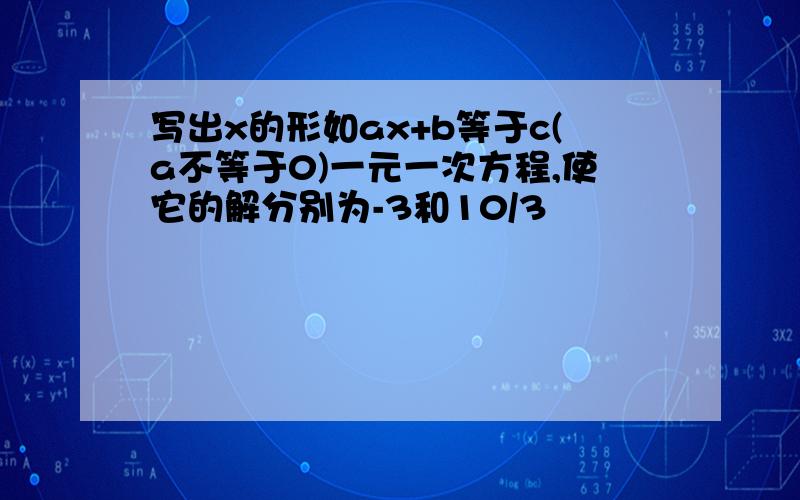 写出x的形如ax+b等于c(a不等于0)一元一次方程,使它的解分别为-3和10/3