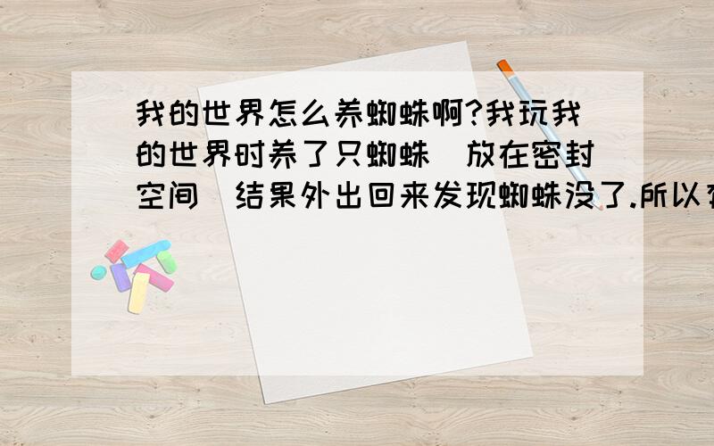 我的世界怎么养蜘蛛啊?我玩我的世界时养了只蜘蛛（放在密封空间）结果外出回来发现蜘蛛没了.所以有没有办法让蜘蛛不消失啊?摆脱!我在空间里会放火把的!而且蜘蛛不在家里,在另一个密