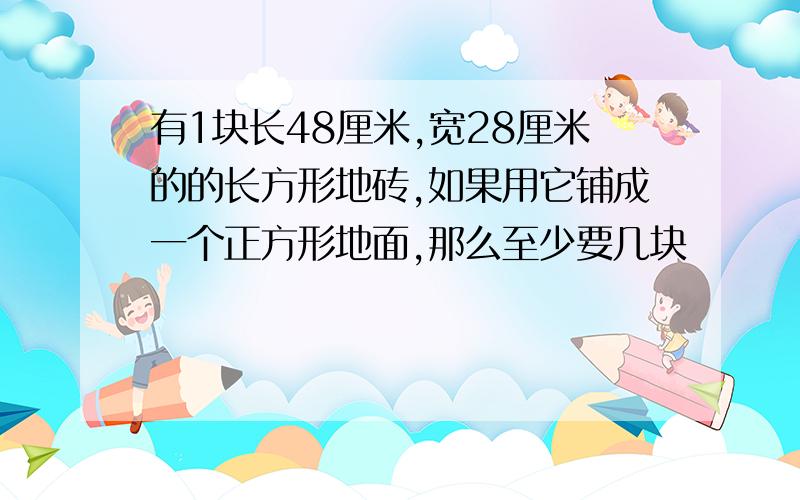 有1块长48厘米,宽28厘米的的长方形地砖,如果用它铺成一个正方形地面,那么至少要几块