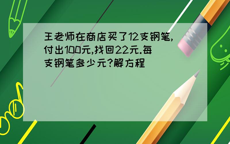 王老师在商店买了12支钢笔,付出100元,找回22元.每支钢笔多少元?解方程
