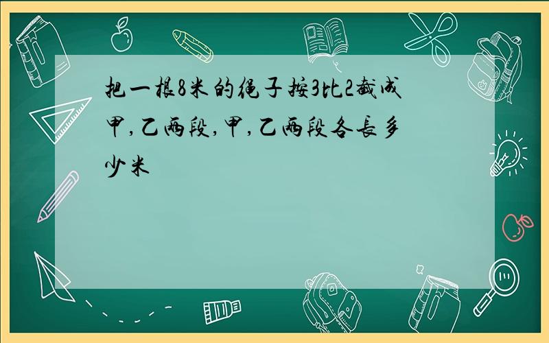 把一根8米的绳子按3比2截成甲,乙两段,甲,乙两段各长多少米