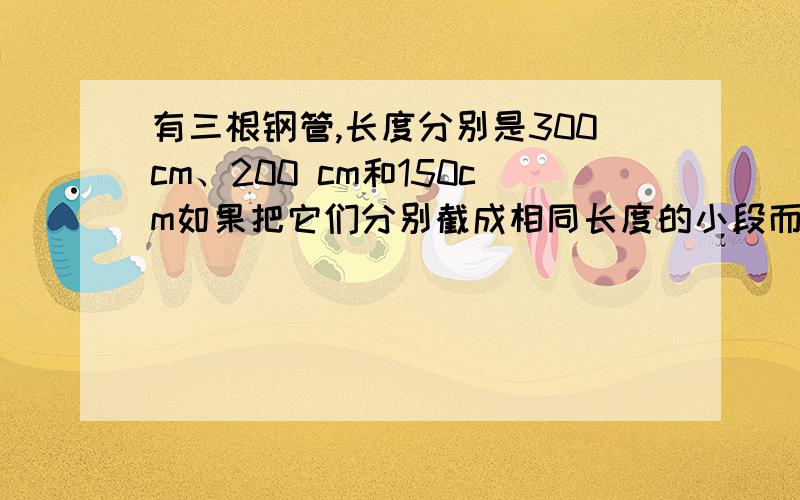 有三根钢管,长度分别是300cm、200 cm和150cm如果把它们分别截成相同长度的小段而无剩余,每段最长是几厘