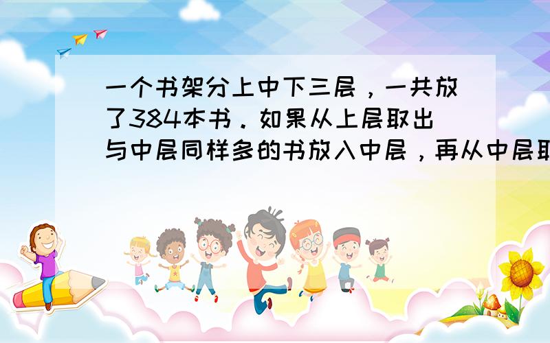 一个书架分上中下三层，一共放了384本书。如果从上层取出与中层同样多的书放入中层，再从中层取出与下层同样多的书放入下层，最后从下层取出与现在上层同样多的书放入上层，这时三