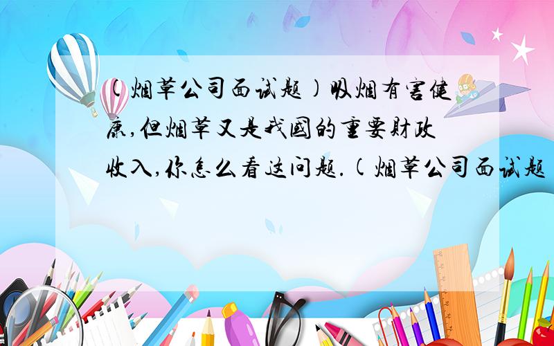 (烟草公司面试题)吸烟有害健康,但烟草又是我国的重要财政收入,你怎么看这问题.(烟草公司面试题)站在烟草人的角度,你怎么看!