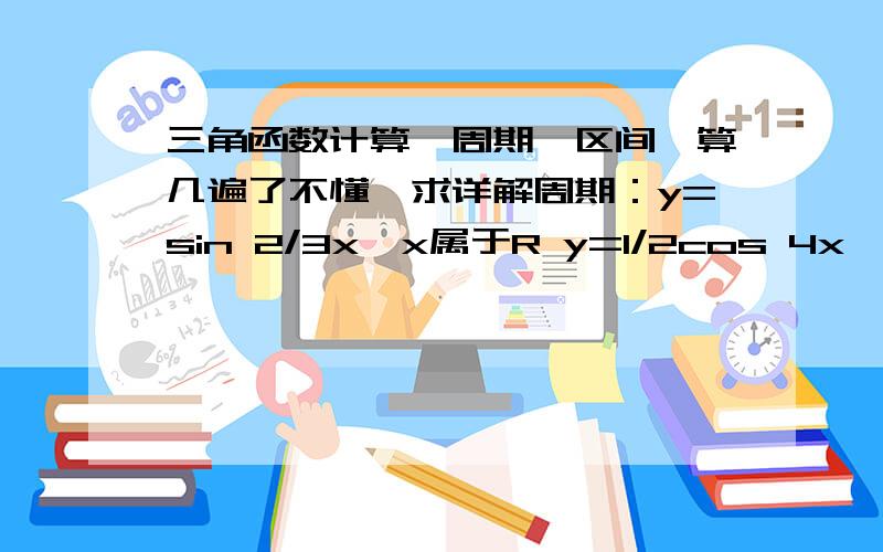 三角函数计算,周期,区间,算几遍了不懂,求详解周期：y=sin 2/3x,x属于R y=1/2cos 4x ,x属于R单调区间：y=1+sin x ,x属于Ry=-cos x ,x属于R