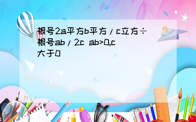 根号2a平方b平方/c立方÷根号ab/2c ab>0,c大于0