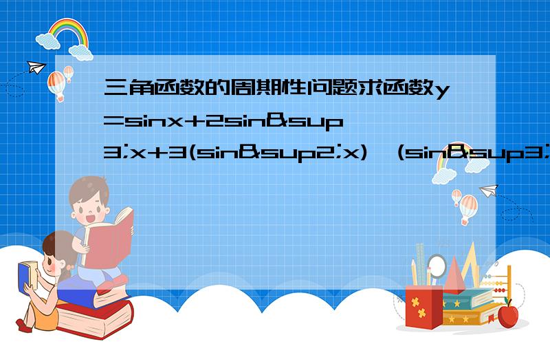 三角函数的周期性问题求函数y=sinx+2sin³x+3(sin²x)*(sin³x)的最小正周期mp42668,最大值是6吧...你题目好象看错了.还有,答案的最小正周期是2∏,.