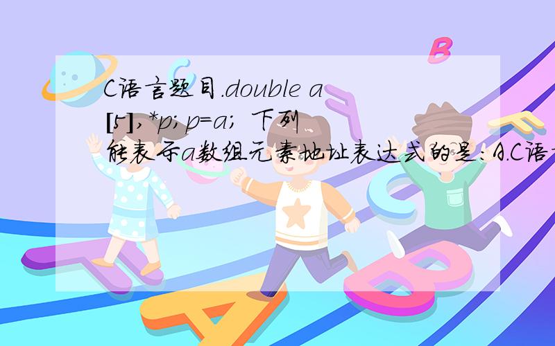 C语言题目.double a[5],*p;p=a; 下列能表示a数组元素地址表达式的是:A.C语言题目.double a[5],*p;p=a;     下列能表示a数组元素地址表达式的是:A.a+0.     B.p+5.      C.*p.     D.&[5].