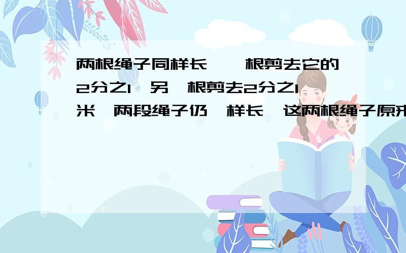 两根绳子同样长,一根剪去它的2分之1,另一根剪去2分之1米,两段绳子仍一样长,这两根绳子原来长多少米．