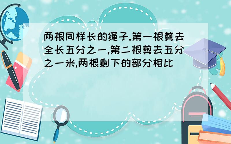 两根同样长的绳子.第一根剪去全长五分之一,第二根剪去五分之一米,两根剩下的部分相比（）