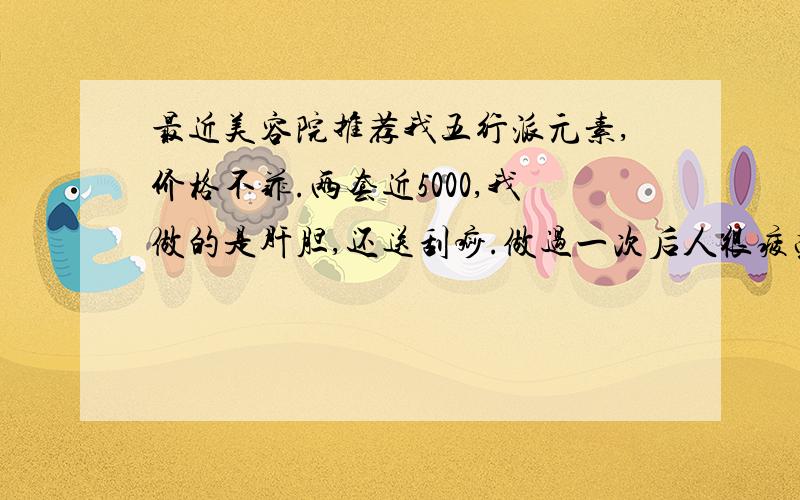 最近美容院推荐我五行派元素,价格不菲.两套近5000,我做的是肝胆,还送刮痧.做过一次后人很疲劳,今天又听人说这个东西若女人还没生孩子,最好不要做.