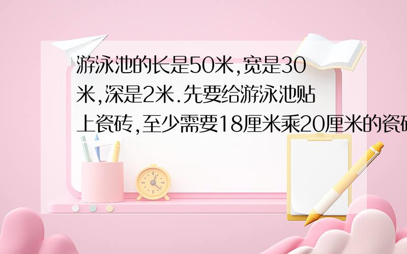 游泳池的长是50米,宽是30米,深是2米.先要给游泳池贴上瓷砖,至少需要18厘米乘20厘米的瓷砖多少块?还有一道数学题：在棱长为3分米的正方体木块的每个面的中心打一个直穿木块的东,洞口呈变