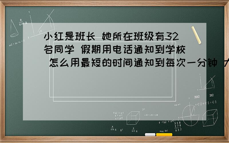 小红是班长 她所在班级有32名同学 假期用电话通知到学校 怎么用最短的时间通知到每次一分钟 大约用多少时间?急要急要!