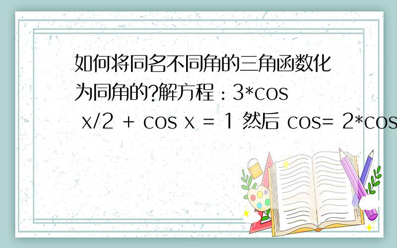 如何将同名不同角的三角函数化为同角的?解方程：3*cos x/2 + cos x = 1 然后 cos= 2*cos^2 (x/2) - 1如何得到的?cos= 2*cos^2 (x/2) - 1用了哪些公式?遇到这种同名不同角的要怎么做?