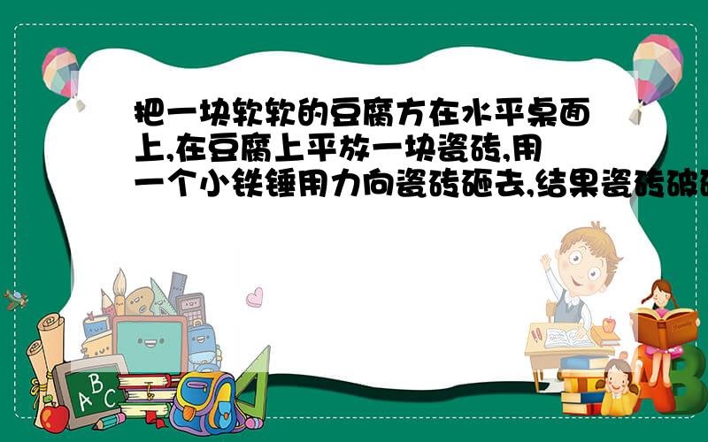 把一块软软的豆腐方在水平桌面上,在豆腐上平放一块瓷砖,用一个小铁锤用力向瓷砖砸去,结果瓷砖破碎,豆腐却安然无恙.为什么豆腐没碎而瓷砖却碎了?