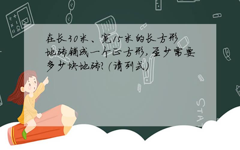 在长30米、宽15米的长方形地砖铺成一个正方形,至少需要多少块地砖?（请列式）