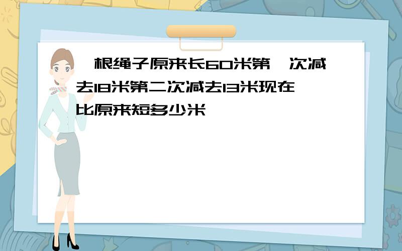 一根绳子原来长60米第一次减去18米第二次减去13米现在比原来短多少米