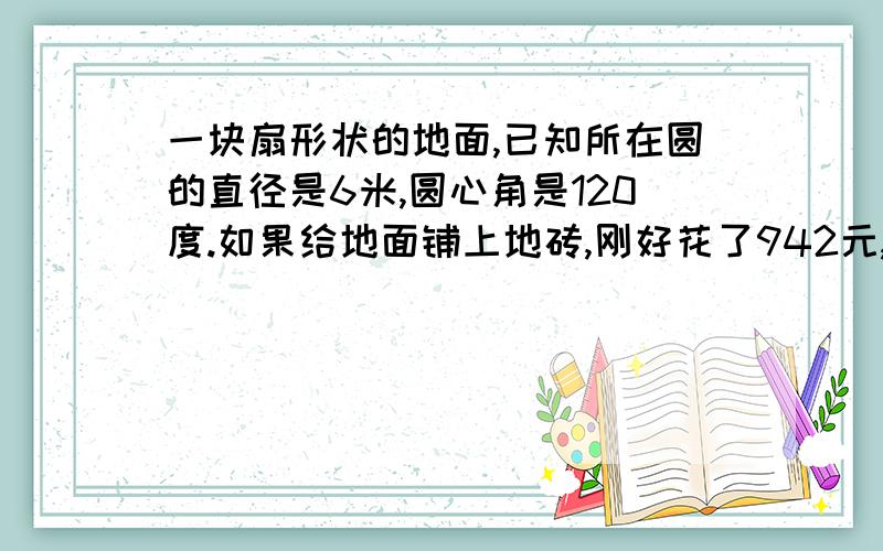 一块扇形状的地面,已知所在圆的直径是6米,圆心角是120度.如果给地面铺上地砖,刚好花了942元,问铺每平方米地砖的花费是多少?