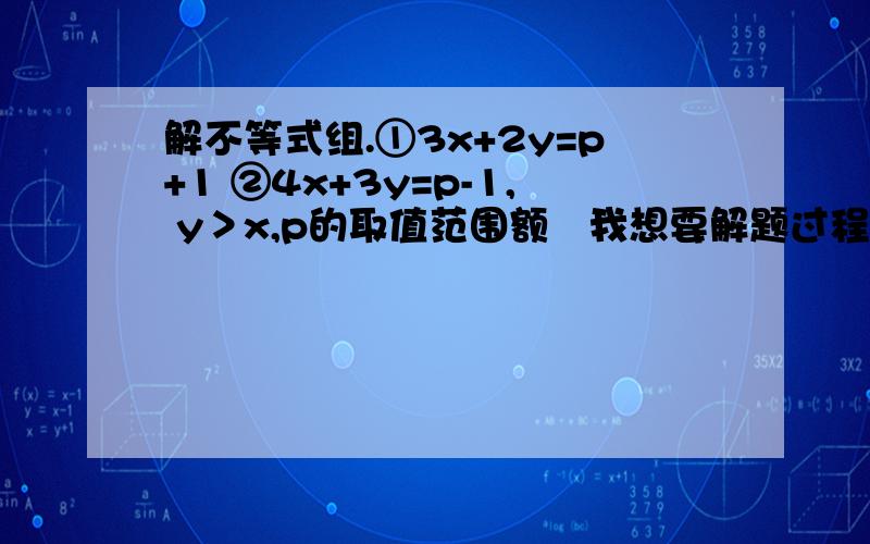 解不等式组.①3x+2y=p+1 ②4x+3y=p-1, y＞x,p的取值范围额   我想要解题过程  和 思路  不是不会解、.就是感觉很乱 、、、拜托了 、、.①3x+2y=p+1 ②4x+3y=p-1    y＞x,p的取值范围