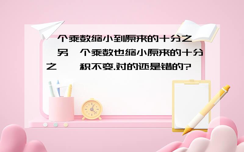 一个乘数缩小到原来的十分之一,另一个乘数也缩小原来的十分之一,积不变.对的还是错的?