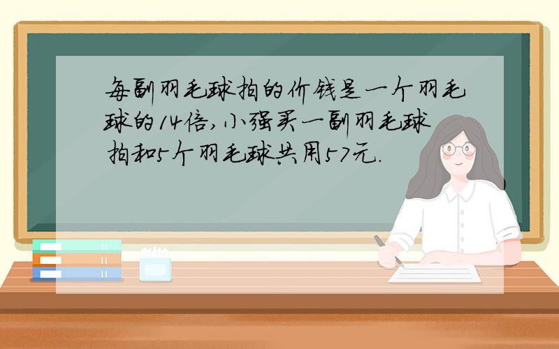 每副羽毛球拍的价钱是一个羽毛球的14倍,小强买一副羽毛球拍和5个羽毛球共用57元.