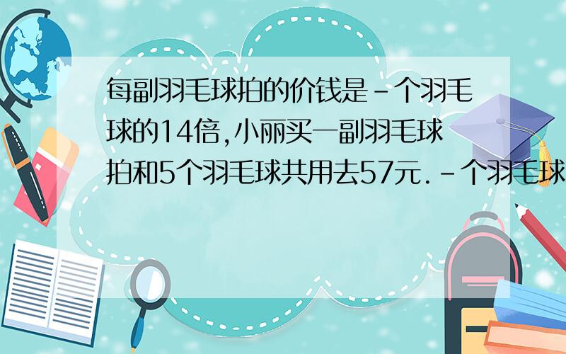 每副羽毛球拍的价钱是-个羽毛球的14倍,小丽买一副羽毛球拍和5个羽毛球共用去57元.-个羽毛球和-副羽毛球拍各是多少钱?（解方程）